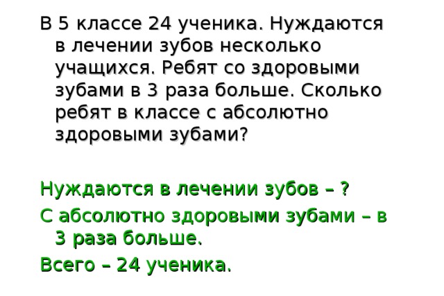 В 5 классе 24 ученика. Нуждаются в лечении зубов несколько учащихся. Ребят со здоровыми зубами в 3 раза больше. Сколько ребят в классе с абсолютно здоровыми зубами? Нуждаются в лечении зубов – ? С абсолютно здоровыми зубами – в 3 раза больше. Всего – 24 ученика. 