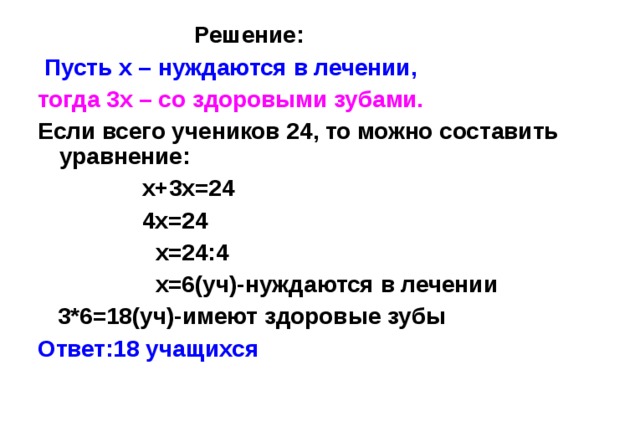    Решение :  Пусть х – нуждаются в лечении, тогда 3х – со здоровыми зубами.   Если всего учеников 24, то можно составить уравнение :  х+3х=24  4х=24  х=24:4  х=6(уч)-нуждаются в лечении  3*6=18(уч)-имеют здоровые зубы Ответ:18 учащихся 