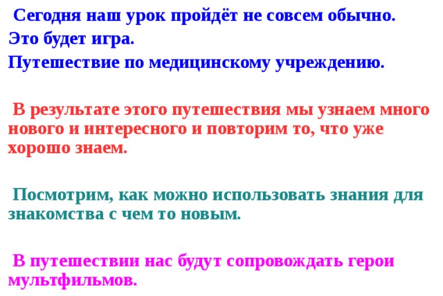  Сегодня наш урок пройдёт не совсем обычно. Это будет игра. Путешествие по медицинскому учреждению.   В результате этого путешествия мы узнаем много нового и интересного и повторим то, что уже хорошо знаем.   Посмотрим, как можно использовать знания для знакомства с чем то новым.   В путешествии нас будут сопровождать герои мультфильмов. 