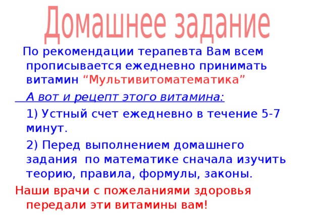   По рекомендации терапевта Вам всем прописывается ежедневно принимать витамин “ Мультивитоматематика ”  А вот и рецепт этого витамина:  1) Устный счет ежедневно в течение 5-7 минут.  2) Перед выполнением домашнего задания по математике сначала изучить теорию, правила, формулы, законы. Наши врачи с пожеланиями здоровья передали эти витамины вам! 