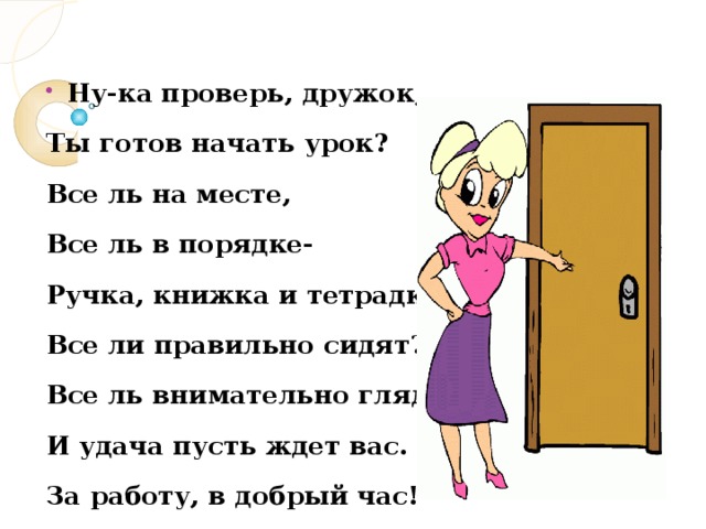 Ну-ка проверь, дружок, Ты готов начать урок? Все ль на месте, Все ль в порядке- Ручка, книжка и тетрадка? Все ли правильно сидят? Все ль внимательно глядят? И удача пусть ждет вас. За работу, в добрый час!  