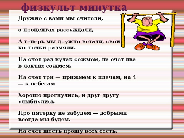 физкульт минутка Дружно с вами мы считали, о процентах рассуждали, А теперь мы дружно встали, свои косточки размяли. На счет раз кулак сожмем, на счет два в локтях сожмем. На счет три — прижмем к плечам, на 4 — к небесам Хорошо прогнулись, и друг другу улыбнулись Про пятерку не забудем — добрыми всегда мы будем. На счет шесть прошу всех сесть.  