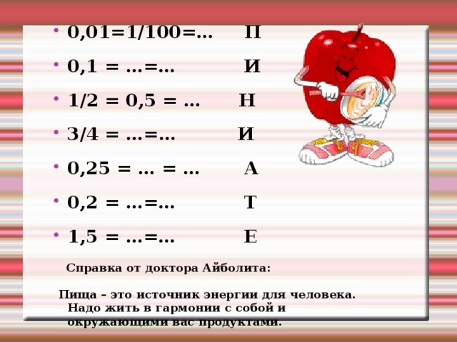 0,01=1/100=… П 0,1 = …=… И 1/2 = 0,5 = … Н 3/4 = …=… И 0,25 = … = … А 0,2 = …=… Т 1,5 = …=… Е  Справка от доктора Айболита:  Пища – это источник энергии для человека. Надо жить в гармонии с собой и окружающими вас продуктами. 