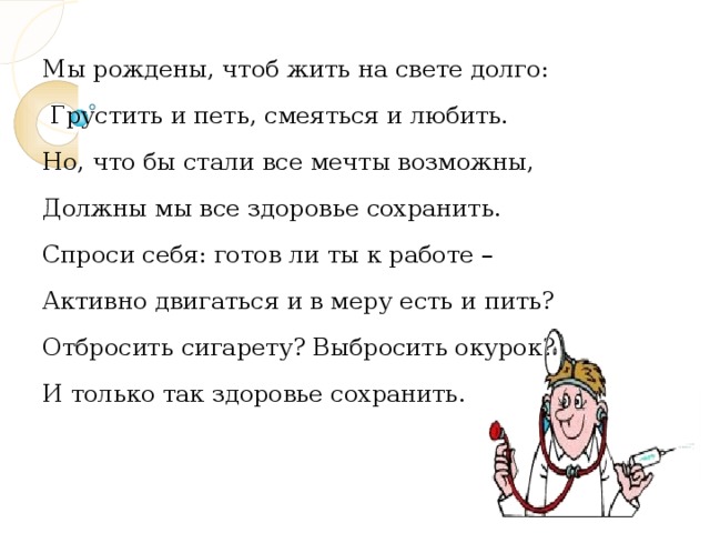 Мы рождены, чтоб жить на свете долго:  Грустить и петь, смеяться и любить. Но, что бы стали все мечты возможны, Должны мы все здоровье сохранить. Спроси себя: готов ли ты к работе – Активно двигаться и в меру есть и пить? Отбросить сигарету? Выбросить окурок? И только так здоровье сохранить. 