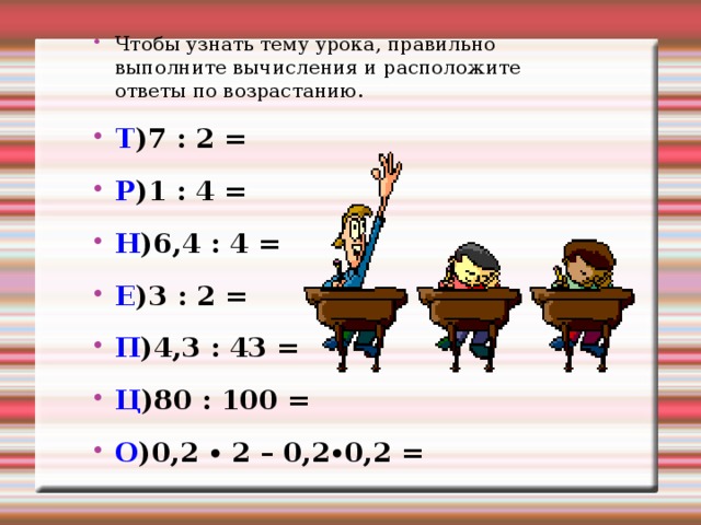 Чтобы узнать тему урока, правильно выполните вычисления и расположите ответы по возрастанию. Т )7 : 2 =      Р )1 : 4 = Н )6,4 : 4 =     Е )3 : 2 = П )4,3 : 43 =     Ц )80 : 100 = О )0,2 ∙ 2 – 0,2∙0,2 =  