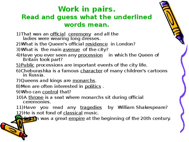   Work in pairs.  Read and guess what the underlined words mean.   1)That was an official  ceremony and all the  ladies were wearing long dresses. 2)What is the Queen's official residence in London? 3)What is the main avenue of the city? 4)Have you ever seen any procession in which the Queen of Britain took part? 5)Public processions are important events of the city life. 6)Cheburashka is a famous character of many children's cartoons in Russia. 7)Queens and kings are monarchs . 8)Men are often interested in politics  . 9)Who can control that? 10)A throne  is a seat where monarchs sit during official ceremonies. 11)Have you read any tragedies by William Shakespeare? 12)He is not fond of classical music. 13)Britain was a great empire at the beginning of the 20th century. 