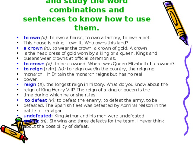 Read the words, look them up and study the word combinations and  sentences to know how to use them.   to own  (v): to own a house, to own a factory, to own a pet. This house is mine; I own it. Who owns this land? a crown  (n): to wear the crown, a crown of gold. A crown is the head dress of gold worn by a king or a queen. Kings and queens wear crowns at official ceremonies. to crown  (v): to be crowned. Where was Queen Elizabeth II crowned? to reign  [rein] (v): to reign over/in the country, the reigning monarch. In Britain the monarch reigns but has no real power. reign  (л): the longest reign in history. What do you know about the reign of King Henry VIII? The reign of a king or queen is the time during which he or she rules.  to defeat  (v): to defeat the enemy, to defeat the army, to be defeated. The Spanish fleet was defeated by Admiral Nelson in the battle of Trafalgar. undefeated : King Arthur and his men were undefeated. defeat  (n): Six wins and three defeats for the team. I never think about the possibility of defeat. 