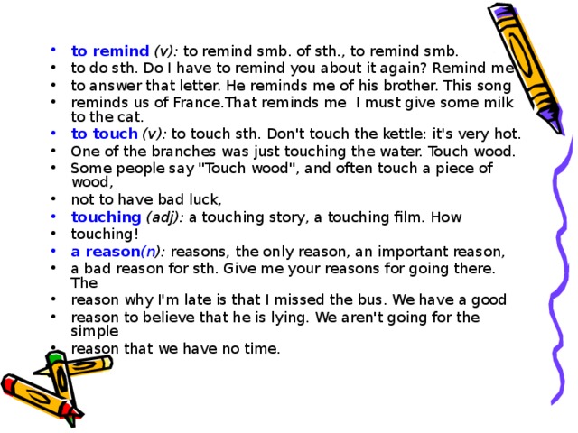 to remind  (v): to remind smb. of sth., to remind smb. to do sth. Do I have to remind you about it again? Remind me to answer that letter. He reminds me of his brother. This song reminds us of France.That reminds me I must give some milk to the cat. to touch  (v) : to touch sth. Don't touch the kettle: it's very hot. One of the branches was just touching the water. Touch wood. Some people say 