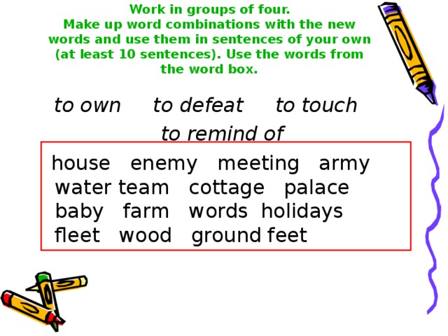 Work in groups of four.  Make up word combinations with the new words and use them in sentences of your own (at least 10 sentences). Use the words from the word box. to own to defeat to touch to remind of  house  enemy  meeting  army  water  team  cottage  palace baby  farm  words holidays  fleet  wood  ground  feet  