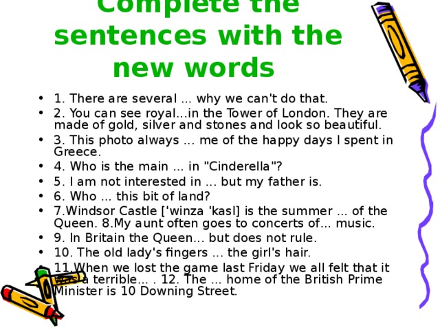 Complete the sentences with the new words  1. There are several ... why we can't do that. 2. You can see royal ... in the Tower of London. They are made of gold, silver and stones and look so beautiful. 3. This photo always ... me of the happy days I spent in Greece. 4. Who is the main ... in 