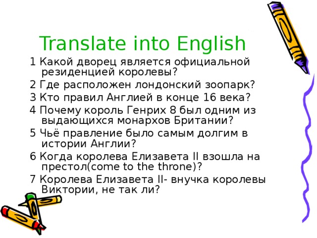 Translate into English 1 Какой дворец является официальной резиденцией королевы? 2 Где расположен лондонский зоопарк? 3 Кто правил Англией в конце 16 века? 4 Почему король Генрих 8 был одним из выдающихся монархов Британии? 5 Чьё правление было самым долгим в истории Англии? 6 Когда королева Елизавета II взошла на престол( come to the throne) ? 7 Королева Елизавета II - внучка королевы Виктории, не так ли? 