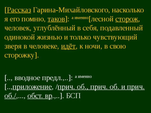 [ Рассказ Гарина-Михайловского, насколько я его помню, таков ]: а именно [лесной сторож , человек, углублённый в себя, подавленный одинокой жизнью и только чувствующий зверя в человеке, идёт , к ночи, в свою сторожку]. [.., вводное предл.,..]: а именно [.., приложение , / прич. об., прич. об. и прич. об./ ,..., обст. вр .,..]. БСП