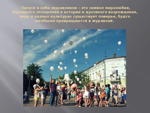  Запуск в небо журавликов – это символ миролюбия, бережного отношения к истории и духовного возрождения, ведь в разных культурах существует поверье, будто погибшие превращаются в журавлей. 