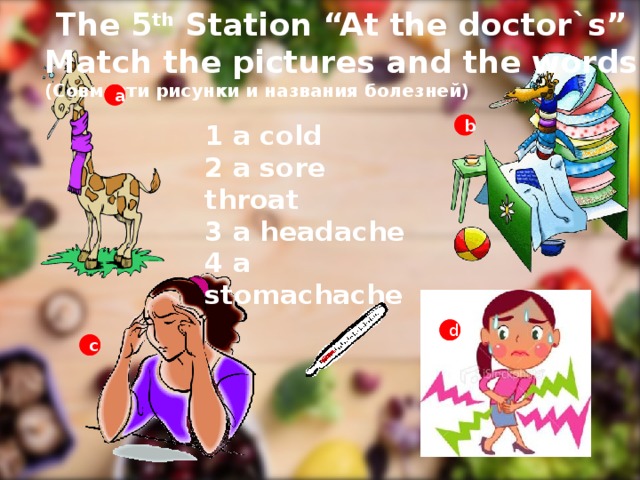 The 5 th Station “At the doctor`s” Match the pictures and the words (Совмести рисунки и названия болезней) a a 1 a cold 2 a sore throat 3 a headache 4 a stomachache  b b d d c c