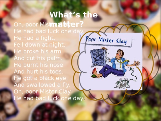 What’s the matter? Oh, poor Mister Clay! He had bad luck one day. He had a fight, Fell down at night. He broke his arm And cut his palm. He burnt his nose And hurt his toes. He got a black eye, And swallowed a fly. Oh, poor Mister Clay! He had bad luck one day .