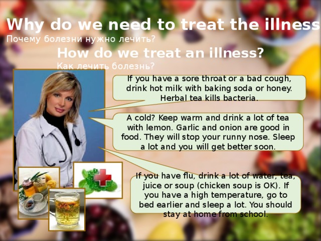 Why do we need to treat the illness? Почему болезни нужно лечить? How do we treat an illness? Как лечить болезнь? If you have a sore throat or a bad cough, drink hot milk with baking soda or honey. Herbal tea kills bacteria. A cold? Keep warm and drink a lot of tea with lemon. Garlic and onion are good in food. They will stop your runny nose. Sleep a lot and you will get better soon. If you have flu, drink a lot of water, tea, juice or soup (chicken soup is OK). If you have a high temperature, go to bed earlier and sleep a lot. You should stay at home from school.