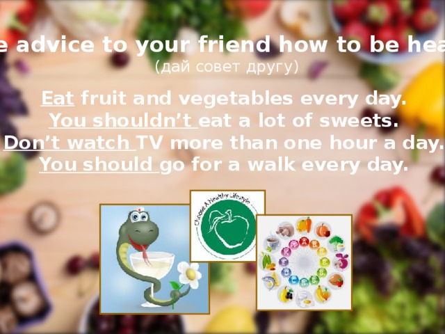 Give advice to your friend how to be healthy (дай совет другу) Eat fruit and vegetables every day. You shouldn’t eat a lot of sweets. Don’t watch TV more than one hour a day. You should go for a walk every day.