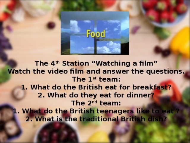 The 4 th Station “Watching a film” Watch the video film and answer the questions. The 1 st team: What do the British eat for breakfast? What do they eat for dinner? The 2 nd team: 1. What do the British teenagers like to eat ? 2. What is the traditional British dish?