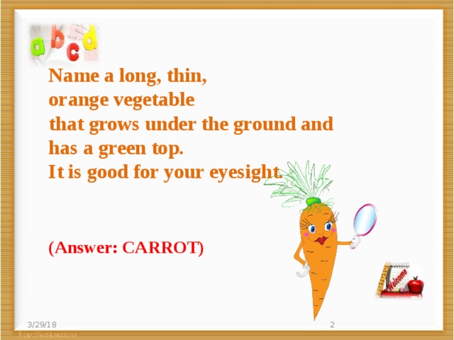 Name a long, thin,  orange vegetable   that grows under the ground and   has a green top.   It is good for your eyesight.   (Answer: CARROT) 3/29/18  