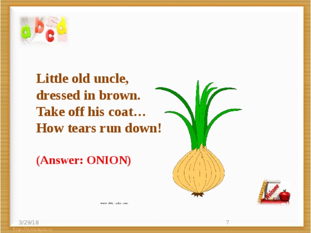 Little old uncle,  dressed in brown.  Take off his coat…  How tears run down! (Answer: ONION) 3/29/18  