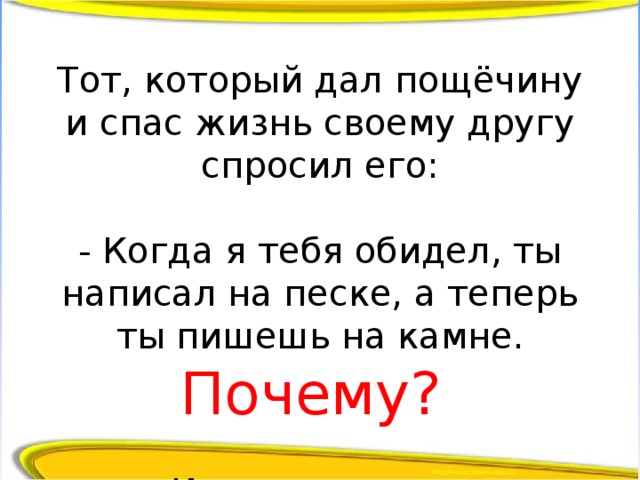 Тот, который дал пощёчину и спас жизнь своему другу спросил его:   - Когда я тебя обидел, ты написал на песке, а теперь ты пишешь на камне. Почему?   И друг ответил: 