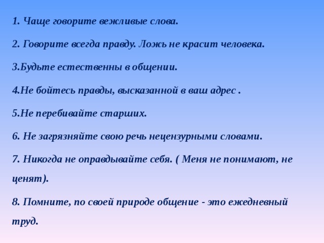 1. Чаще говорите вежливые слова. 2. Говорите всегда правду. Ложь не красит человека. 3.Будьте естественны в общении. 4.Не бойтесь правды, высказанной в ваш адрес . 5.Не перебивайте старших. 6. Не загрязняйте свою речь нецензурными словами. 7. Никогда не оправдывайте себя. ( Меня не понимают, не ценят). 8. Помните, по своей природе общение - это ежедневный труд. 