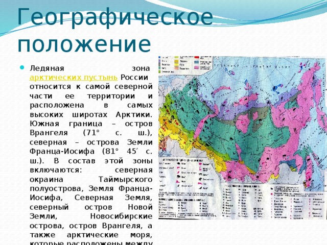 Географическое положение Ледяная зона  арктических пустынь  России относится к самой северной части ее территории и расположена в самых высоких широтах Арктики. Южная граница – остров Врангеля (71° с. ш.), северная – острова Земли Франца-Иосифа (81° 45′ с. ш.). В состав этой зоны включаются: северная окраина Таймырского полуострова, Земля Франца-Иосифа, Северная Земля, северный остров Новой Земли, Новосибирские острова, остров Врангеля, а также арктические моря, которые расположены между участками суши . 