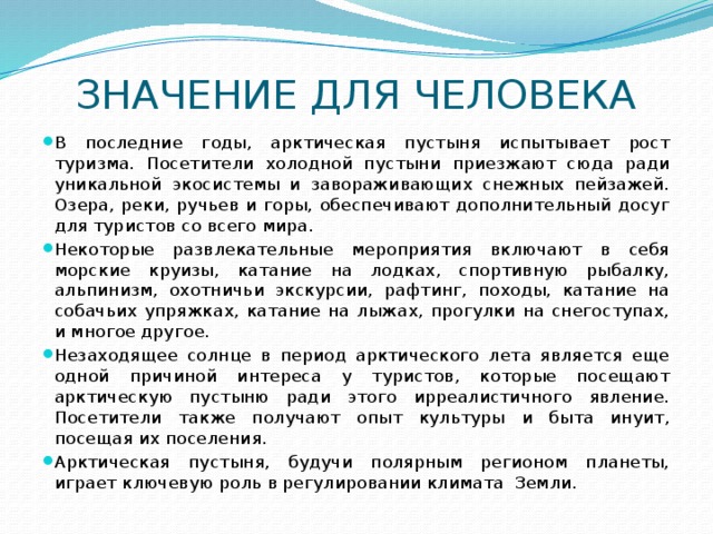 ЗНАЧЕНИЕ ДЛЯ ЧЕЛОВЕКА В последние годы, арктическая пустыня испытывает рост туризма. Посетители холодной пустыни приезжают сюда ради уникальной экосистемы и завораживающих снежных пейзажей. Озера, реки, ручьев и горы, обеспечивают дополнительный досуг для туристов со всего мира. Некоторые развлекательные мероприятия включают в себя морские круизы, катание на лодках, спортивную рыбалку, альпинизм, охотничьи экскурсии, рафтинг, походы, катание на собачьих упряжках, катание на лыжах, прогулки на снегоступах, и многое другое. Незаходящее солнце в период арктического лета является еще одной причиной интереса у туристов, которые посещают арктическую пустыню ради этого ирреалистичного явление. Посетители также получают опыт культуры и быта инуит, посещая их поселения. Арктическая пустыня, будучи полярным регионом планеты, играет ключевую роль в регулировании климата Земли. 