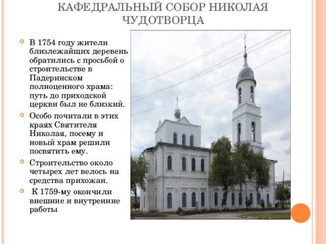 КАФЕДРАЛЬНЫЙ СОБОР НИКОЛАЯ ЧУДОТВОРЦА   В 1754 году жители близлежайщих деревень обратились с просьбой о строительстве в Падеринском полноценного храма: путь до приходской церкви был не близкий. Особо почитали в этих краях Святителя Николая, посему и новый храм решили посвятить ему. Строительство около четырех лет велось на средства прихожан.  К 1759-му окончили внешние и внутренние работы 