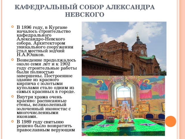  КАФЕДРАЛЬНЫЙ СОБОР АЛЕКСАНДРА НЕВСКОГО   В 1896 году, в Кургане началось строительство кафедрального Александро-Невского собора. Архитектором уникального сооружения стал местный зодчий Н.А.Юшков. Возведение продолжалось около семи лет и к 1902 году строительные работы были полностью завершены. Построенное здание из красного кирпича с золотыми куполами стало одним из самых красивых в городе. Внутри храма очень красиво: расписанные стены, великолепный золоченный иконостас с многочисленными иконами.  В 1989 году святыню решено было возвратить православным верующим 