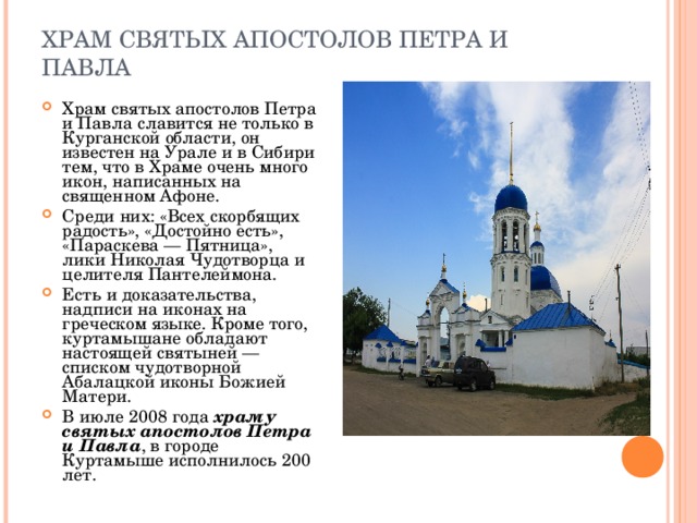 ХРАМ СВЯТЫХ АПОСТОЛОВ ПЕТРА И ПАВЛА Храм святых апостолов Петра и Павла славится не только в Курганской области, он известен на Урале и в Сибири тем, что в Храме очень много икон, написанных на священном Афоне. Среди них: «Всех скорбящих радость», «Достойно есть», «Параскева — Пятница», лики Николая Чудотворца и целителя Пантелеймона. Есть и доказательства, надписи на иконах на греческом языке. Кроме того, куртамышане обладают настоящей святыней — списком чудотворной Абалацкой иконы Божией Матери. В июле 2008 года  храму святых апостолов Петра и Павла , в городе Куртамыше исполнилось 200 лет. 