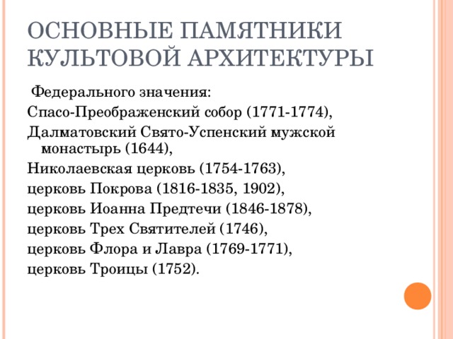 ОСНОВНЫЕ ПАМЯТНИКИ КУЛЬТОВОЙ АРХИТЕКТУРЫ  Федерального значения: Спасо-Преображенский собор (1771-1774), Далматовский Свято-Успенский мужской монастырь (1644), Николаевская церковь (1754-1763), церковь Покрова (1816-1835, 1902), церковь Иоанна Предтечи (1846-1878), церковь Трех Святителей (1746), церковь Флора и Лавра (1769-1771), церковь Троицы (1752).    