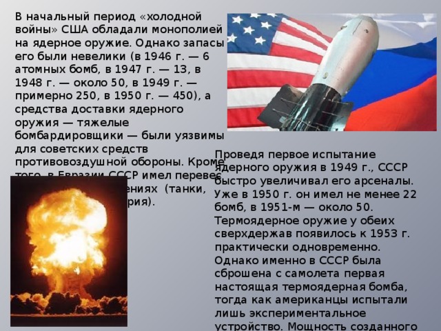 В начальный период «холодной войны» США обладали монополией на ядерное оружие. Однако запасы его были невелики (в 1946 г. — 6 атомных бомб, в 1947 г. — 13, в 1948 г. — около 50, в 1949 г. — примерно 250, в 1950 г. — 450), а средства доставки ядерного оружия — тяжелые бомбардировщики — были уязвимы для советских средств противовоздушной обороны. Кроме того, в Евразии СССР имел перевес в обычных вооружениях (танки, самолеты, артиллерия). Проведя первое испытание ядерного оружия в 1949 г., СССР быстро увеличивал его арсеналы. Уже в 1950 г. он имел не менее 22 бомб, в 1951-м — около 50. Термоядерное оружие у обеих сверхдержав появилось к 1953 г. практически одновременно. Однако именно в СССР была сброшена с самолета первая настоящая термоядерная бомба, тогда как американцы испытали лишь экспериментальное устройство. Мощность созданного в Советском Союзе оружия также превосходила американский аналог. 