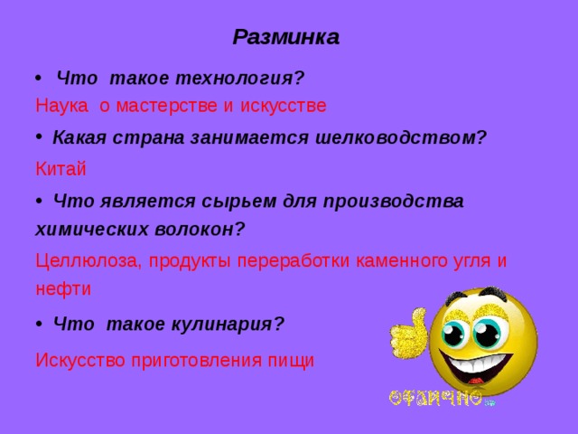 Разминка Что такое технология? Наука о мастерстве и искусстве   Какая страна занимается шелководством?  Китай  Что является сырьем для производства химических волокон? Целлюлоза, продукты переработки каменного угля и нефти  Что такое кулинария? Искусство приготовления пищи 