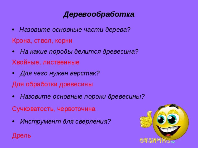 Деревообработка Назовите основные части дерева? Крона, ствол, корни  На какие породы делится древесина? Хвойные, лиственные  Для чего нужен верстак? Для обработки древесины  Назовите основные пороки древесины?  Сучковатость, червоточина  Инструмент для сверления?  Дрель 
