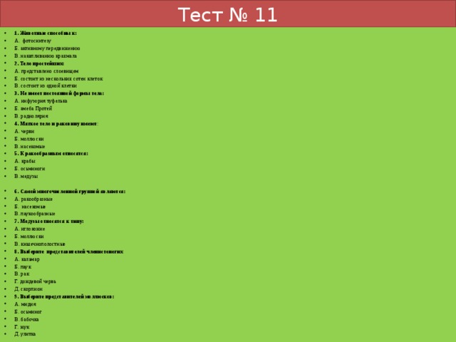 Тест № 11 1. Животные способны к: А. фотосинтезу Б. активному передвижению В. накапливанию крахмала 2. Тело простейших: А. представлено слоевищем Б. состоит из нескольких сотен клеток В. состоит из одной клетки 3. Не имеет постоянной формы тела: А. инфузория туфелька Б. амеба Протей В. радиолярия 4. Мягкое тело и раковину имеют : А. черви Б. моллюски В. насекомые 5. К ракообразным относятся: А. крабы Б. осьминоги В. медузы 6. Самой многочисленной группой являются: А. ракообразные Б. насекомые В. паукообразные 7. Медузы относятся к типу: А. иглокожие Б. моллюски В. кишечнополостные 8. Выберите представителей членистоногих А. кальмар Б. паук В. рак Г. дождевой червь Д. скорпион 9. Выберите представителей моллюсков: А. мидия Б. осьминог В. бабочка Г. жук Д. улитка 