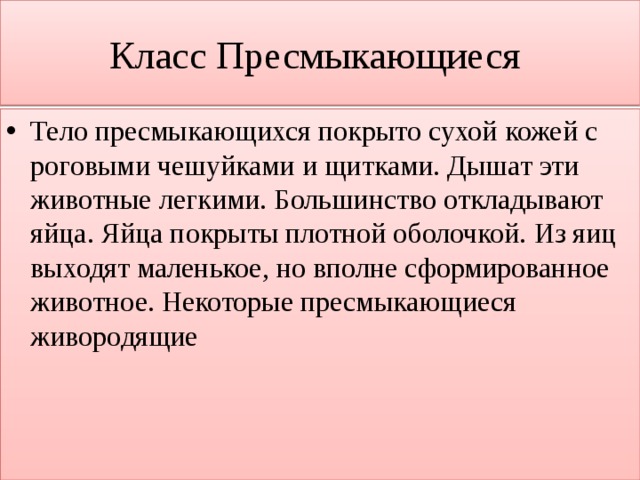 Класс Пресмыкающиеся Тело пресмыкающихся покрыто сухой кожей с роговыми чешуйками и щитками. Дышат эти животные легкими. Большинство откладывают яйца. Яйца покрыты плотной оболочкой. Из яиц выходят маленькое, но вполне сформированное животное. Некоторые пресмыкающиеся живородящие 