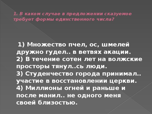  1. В каком случае в предложении сказуемое требует формы единственного числа?    1) Множество пчел, ос, шмелей дружно гудел.. в ветвях акации.  2) В течение сотен лет на волжские просторы тянул..сь люди.  3) Студенчество города принимал.. участие в восстановлении церкви.  4) Миллионы огней и раньше и после манил.. не одного меня своей близостью. 