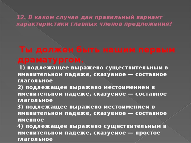  12. В каком случае дан правильный вариант характеристики главных членов предложения?    Ты должен быть нашим первым драматургом.   1) подлежащее выражено существительным в именительном падеже, сказуемое — составное глагольное  2) подлежащее выражено местоимением в именительном падеже, сказуемое — составное глагольное  3) подлежащее выражено местоимением в именительном падеже, сказуемое — составное именное  4) подлежащее выражено существительным в именительном падеже, сказуемое — простое глагольное 