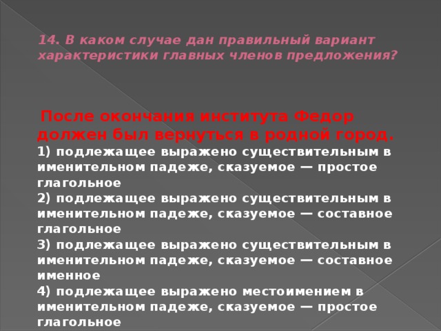  14. В каком случае дан правильный вариант характеристики главных членов предложения?    После окончания института Федор должен был вернуться в родной город.  1) подлежащее выражено существительным в именительном падеже, сказуемое — простое глагольное  2) подлежащее выражено существительным в именительном падеже, сказуемое — составное глагольное  3) подлежащее выражено существительным в именительном падеже, сказуемое — составное именное  4) подлежащее выражено местоимением в именительном падеже, сказуемое — простое глагольное 