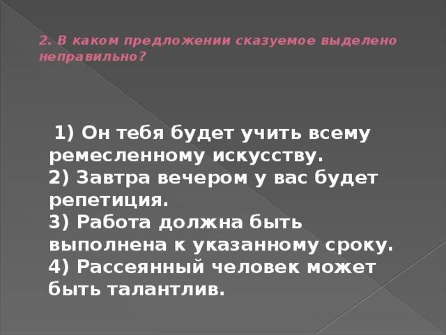  2. В каком предложении сказуемое выделено неправильно?    1) Он тебя будет учить всему ремесленному искусству.  2) Завтра вечером у вас будет репетиция.  3) Работа должна быть выполнена к указанному сроку.  4) Рассеянный человек может быть талантлив. 