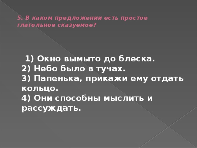  5. В каком предложении есть простое глагольное сказуемое?    1) Окно вымыто до блеска.  2) Небо было в тучах.  3) Папенька, прикажи ему отдать кольцо.  4) Они способны мыслить и рассуждать. 