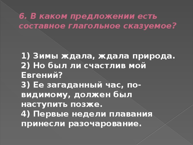 6. В каком предложении есть составное глагольное сказуемое?  1) Зимы ждала, ждала природа.  2) Но был ли счастлив мой Евгений?  3) Ее загаданный час, по-видимому, должен был наступить позже.  4) Первые недели плавания принесли разочарование. 