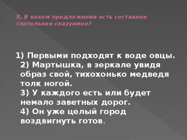  8. В каком предложении есть составное глагольное сказуемое?     1) Первыми подходят к воде овцы.  2) Мартышка, в зеркале увидя образ свой, тихохонько медведя толк ногой.  3) У каждого есть или будет немало заветных дорог.  4) Он уже целый город воздвигнуть готов . 