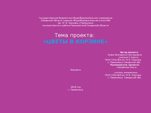 Государственное бюджетное общеобразовательное учреждение  Самарской области средняя общеобразовательная школа №3  им. М. Ф. Леонова с.Приволжье  муниципального района Приволжский Самарской области    Тема проекта:  «ЦВЕТЫ В КОРЗИНЕ»     Автор проекта :  Зуева Екатерина Григорьевна  ученица 1 класса  ГБОУ СОШ №3 им. М.Ф. Леонова  с. Приволжье Самарской обл.    Руководитель проекта:  Измайлова Ольга Юрьевна  учитель математики  ГБОУ СОШ №3 им. М.Ф. Леонова  с. Приволжье Самарской обл.   2018 год  с. Приволжье   