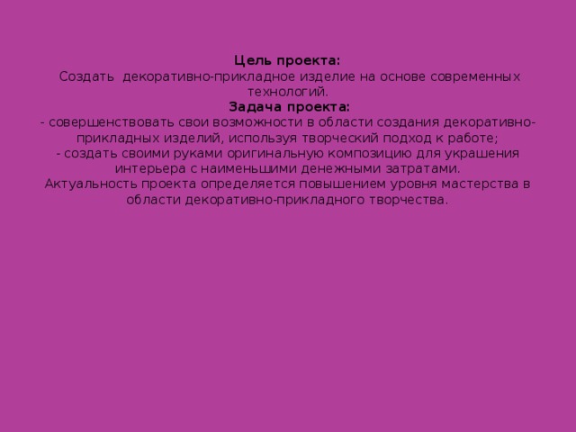 Цель проекта:  Создать декоративно-прикладное изделие на основе современных технологий.  Задача проекта:  - совершенствовать свои возможности в области создания декоративно-прикладных изделий, используя творческий подход к работе;  - создать своими руками оригинальную композицию для украшения интерьера с наименьшими денежными затратами.  Актуальность проекта определяется повышением уровня мастерства в области декоративно-прикладного творчества.   