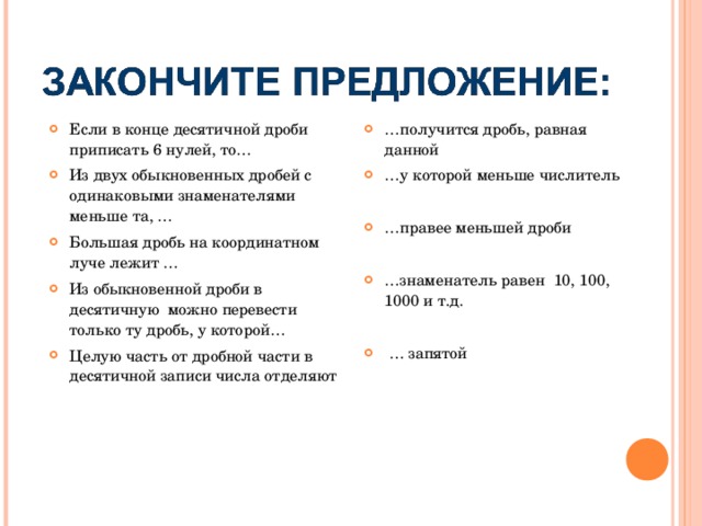 Если в конце десятичной дроби приписать 6 нулей, то… Из двух обыкновенных дробей с одинаковыми знаменателями меньше та, … Большая дробь на координатном луче лежит … Из обыкновенной дроби в десятичную можно перевести только ту дробь, у которой… Целую часть от дробной части в десятичной записи числа отделяют  … получится дробь, равная данной … у которой меньше числитель  … правее меньшей дроби  … знаменатель равен 10, 100, 1000 и т.д.  … запятой 