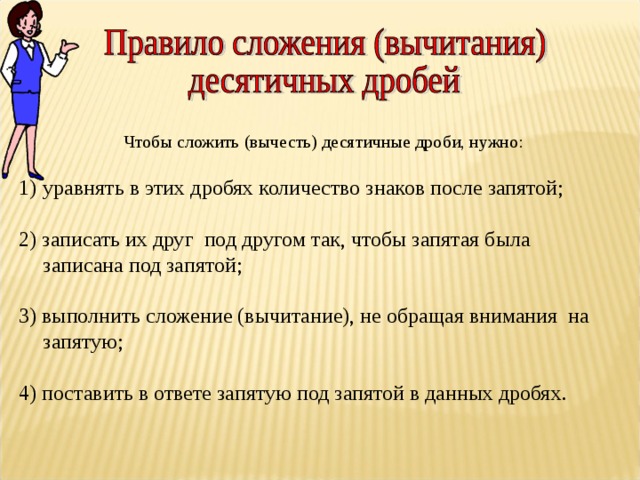  Чтобы сложить (вычесть) десятичные дроби, нужно: уравнять в этих дробях количество знаков после запятой;  2) записать их друг под другом так, чтобы запятая была записана под запятой; 3) выполнить сложение (вычитание), не обращая внимания на запятую; 4) поставить в ответе запятую под запятой в данных дробях. 