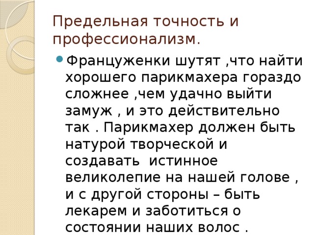 Предельная точность и профессионализм. Француженки шутят ,что найти хорошего парикмахера гораздо сложнее ,чем удачно выйти замуж , и это действительно так . Парикмахер должен быть натурой творческой и создавать истинное великолепие на нашей голове , и с другой стороны – быть лекарем и заботиться о состоянии наших волос . 