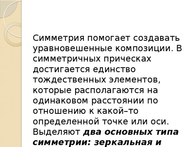 Симметрия помогает создавать уравновешенные композиции. В симметричных прическах достигается единство тождественных элементов, которые располагаются на одинаковом расстоянии по отношению к какой–то определенной точке или оси. Выделяют  два основных типа симметрии: зеркальная и осевая. 